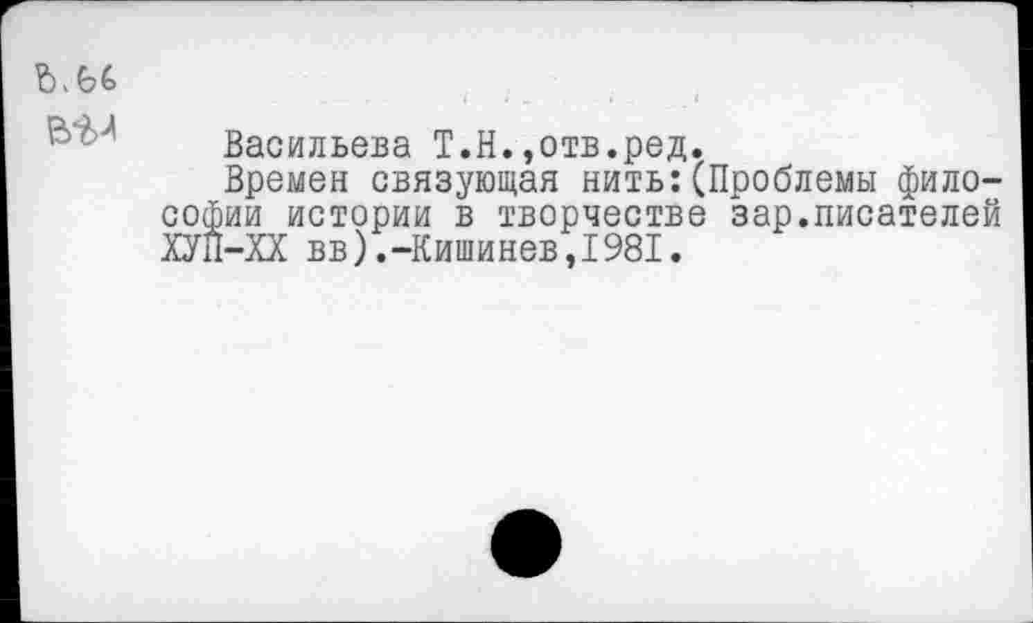 ﻿ъ.ы
Васильева Т.Н.,отв.ред.
Времен связующая нить:(Проблемы философии истории в творчестве зар.писателей ХУП-ХХ вв).-Кишинев,1981.